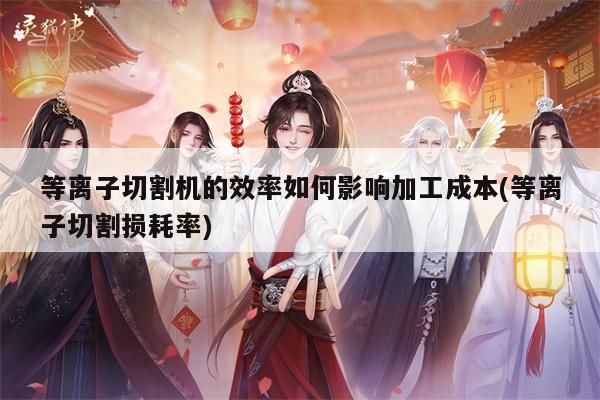 爱游戏平台-等离子切割机的效率如何影响加工成本(等离子切割损