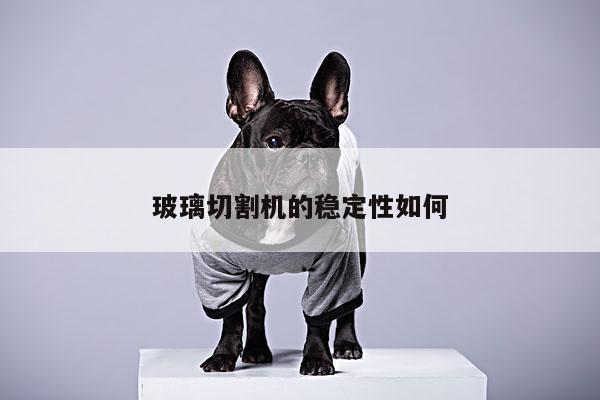 玻璃切割机的稳定性如何：爱游戏(ayx)官方网站