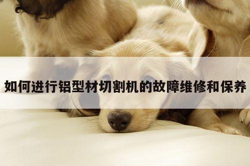 如何进行铝型材切割机的故障维修和保养【爱游戏app】