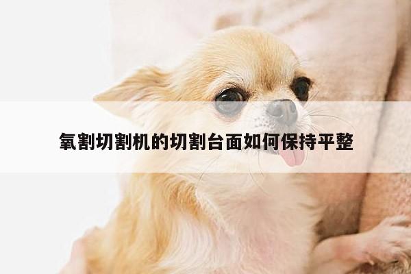 氧割切割机的切割台面如何保持平整【爱游戏(ayx)官方网站】