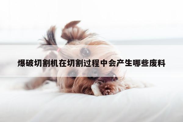 爆破切割机在切割过程中会产生哪些废料-爱游戏(ayx)官方网站