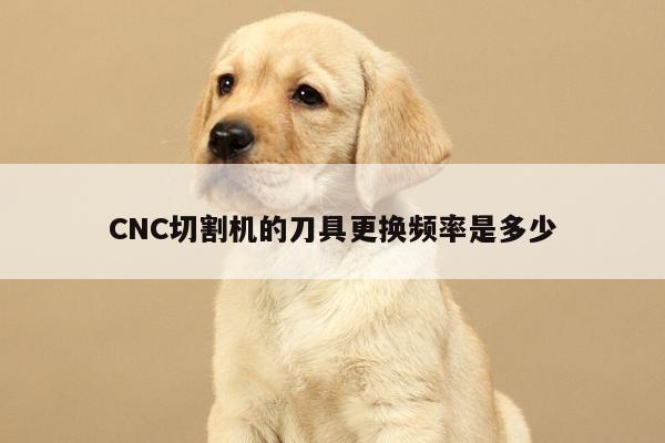爱游戏app_CNC切割机的刀具更换频率是多少