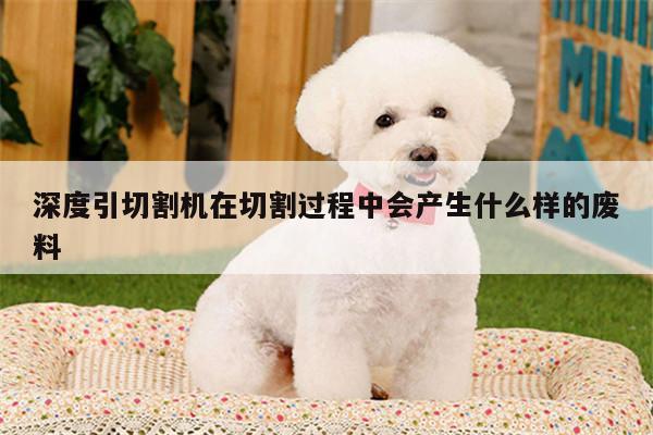 ayx爱游戏|深度引切割机在切割过程中会产生什么样的废料